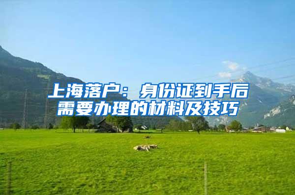 上海落户：身份证到手后需要办理的材料及技巧