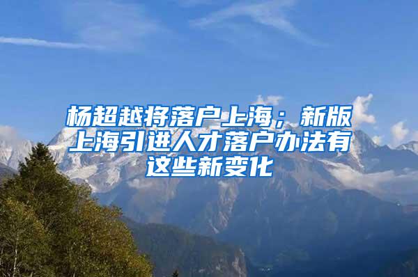 杨超越将落户上海；新版上海引进人才落户办法有这些新变化