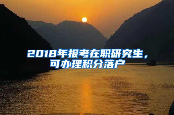 2018年报考在职研究生，可办理积分落户