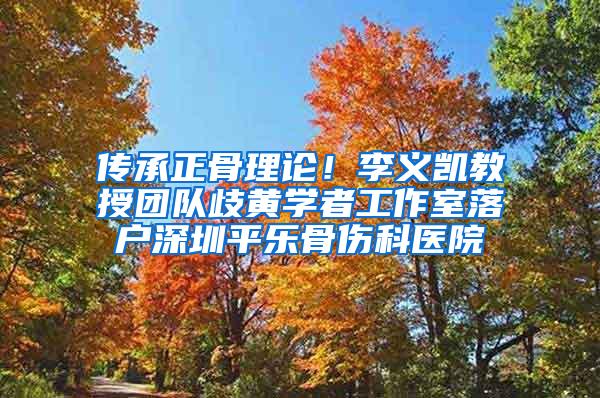 传承正骨理论！李义凯教授团队歧黄学者工作室落户深圳平乐骨伤科医院