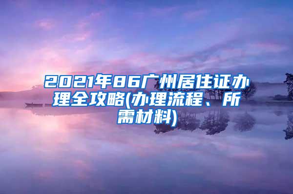 2021年86广州居住证办理全攻略(办理流程、所需材料)