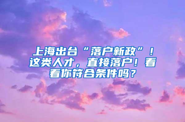 上海出台“落户新政”！这类人才，直接落户！看看你符合条件吗？