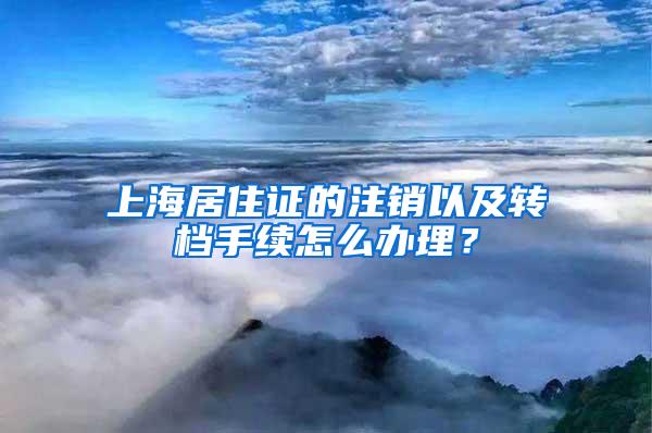 上海居住证的注销以及转档手续怎么办理？