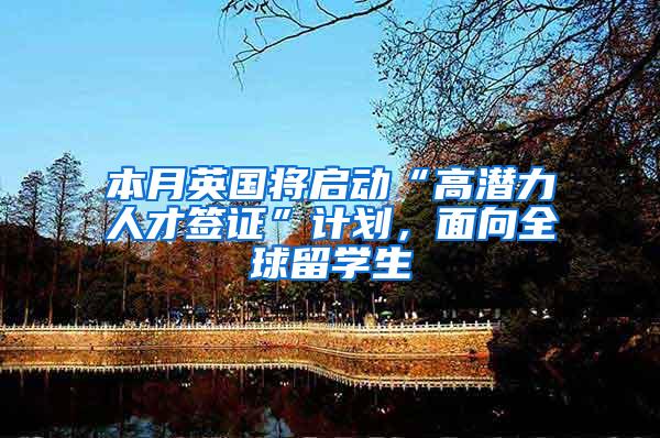 本月英国将启动“高潜力人才签证”计划，面向全球留学生