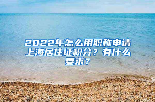 2022年怎么用职称申请上海居住证积分？有什么要求？