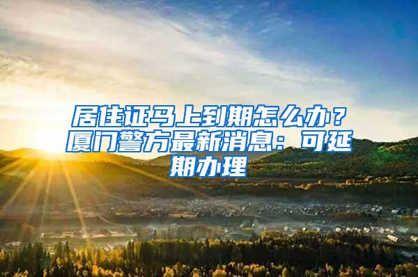 居住证马上到期怎么办？厦门警方最新消息：可延期办理