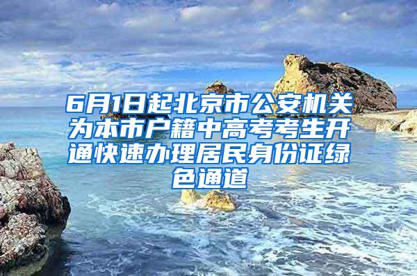 6月1日起北京市公安机关为本市户籍中高考考生开通快速办理居民身份证绿色通道