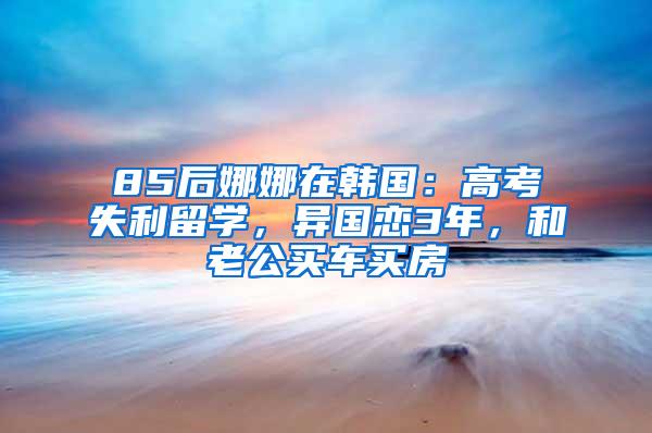 85后娜娜在韩国：高考失利留学，异国恋3年，和老公买车买房