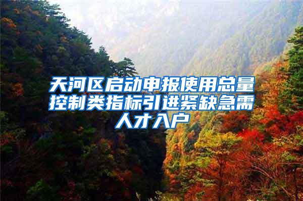 天河区启动申报使用总量控制类指标引进紧缺急需人才入户