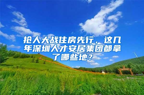 抢人大战住房先行，这几年深圳人才安居集团都拿了哪些地？