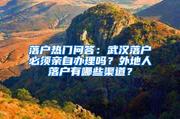 落户热门问答：武汉落户必须亲自办理吗？外地人落户有哪些渠道？