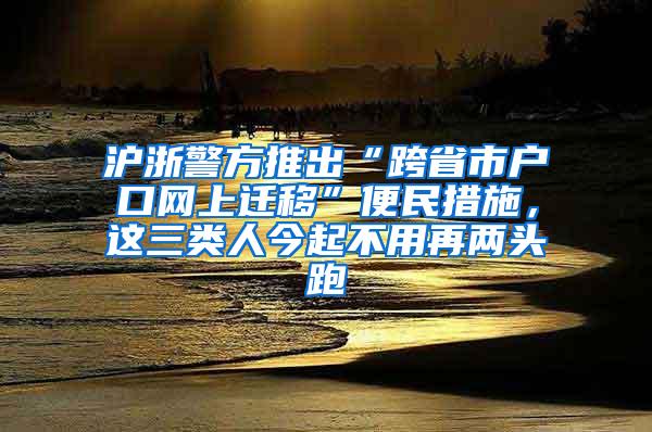 沪浙警方推出“跨省市户口网上迁移”便民措施，这三类人今起不用再两头跑