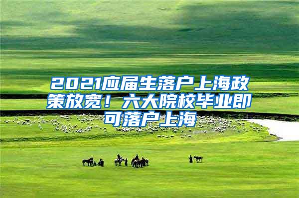 2021应届生落户上海政策放宽！六大院校毕业即可落户上海