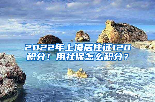 2022年上海居住证120积分！用社保怎么积分？