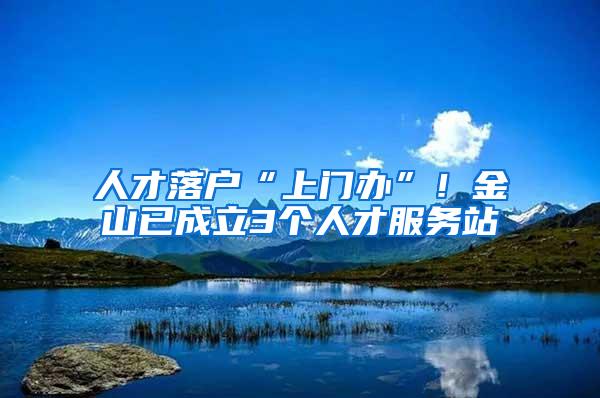 人才落户“上门办”！金山已成立3个人才服务站