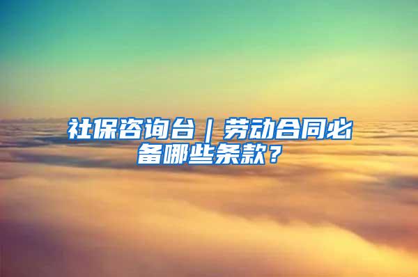 社保咨询台｜劳动合同必备哪些条款？