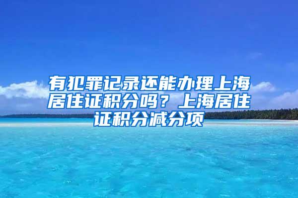 有犯罪记录还能办理上海居住证积分吗？上海居住证积分减分项