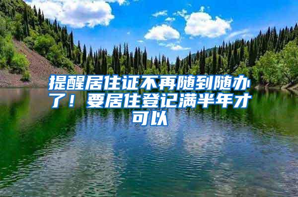 提醒居住证不再随到随办了！要居住登记满半年才可以