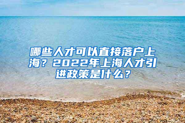 哪些人才可以直接落户上海？2022年上海人才引进政策是什么？