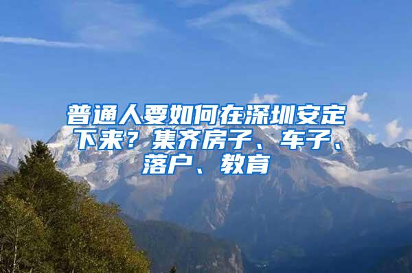 普通人要如何在深圳安定下来？集齐房子、车子、落户、教育