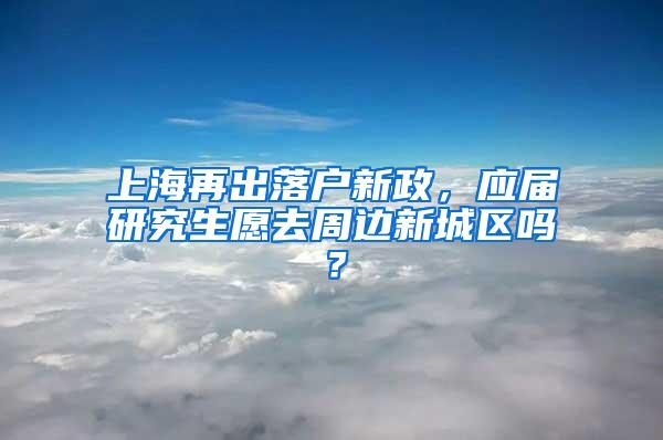 上海再出落户新政，应届研究生愿去周边新城区吗？