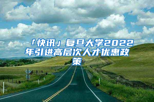 「快讯」复旦大学2022年引进高层次人才优惠政策