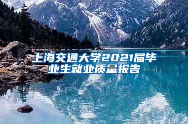 上海交通大学2021届毕业生就业质量报告