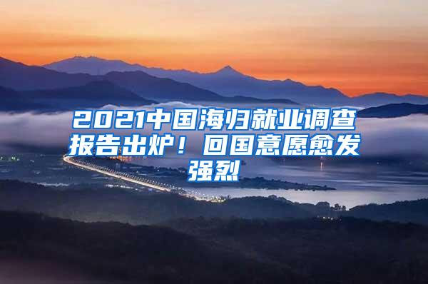 2021中国海归就业调查报告出炉！回国意愿愈发强烈