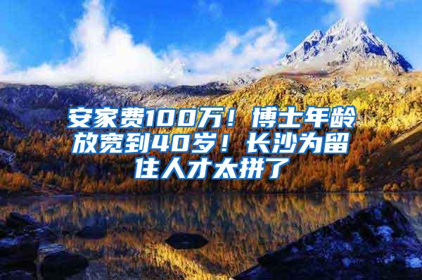 安家费100万！博士年龄放宽到40岁！长沙为留住人才太拼了