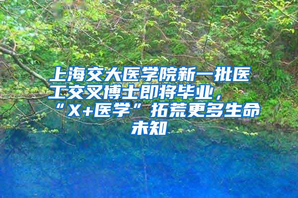 上海交大医学院新一批医工交叉博士即将毕业，“X+医学”拓荒更多生命未知