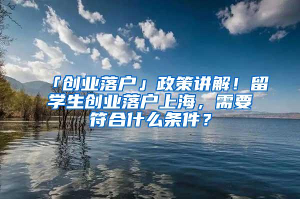 「创业落户」政策讲解！留学生创业落户上海，需要符合什么条件？