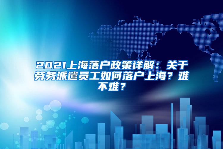 2021上海落户政策详解：关于劳务派遣员工如何落户上海？难不难？