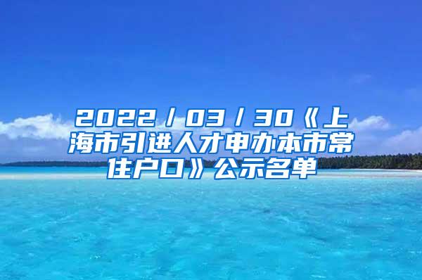 2022／03／30《上海市引进人才申办本市常住户口》公示名单