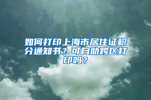 如何打印上海市居住证积分通知书？可自助跨区打印吗？