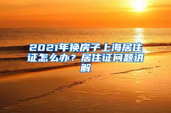 2021年换房子上海居住证怎么办？居住证问题讲解