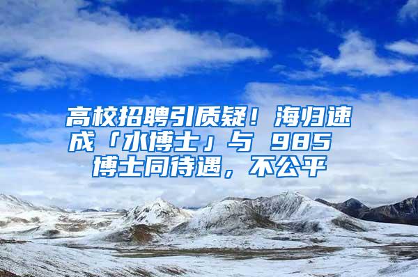 高校招聘引质疑！海归速成「水博士」与 985 博士同待遇，不公平