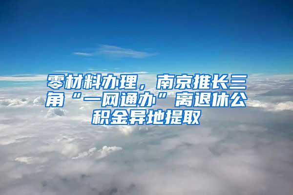 零材料办理，南京推长三角“一网通办”离退休公积金异地提取