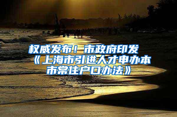 权威发布！市政府印发《上海市引进人才申办本市常住户口办法》