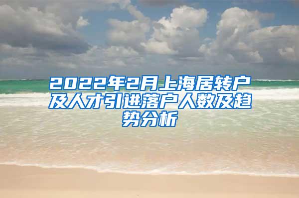 2022年2月上海居转户及人才引进落户人数及趋势分析