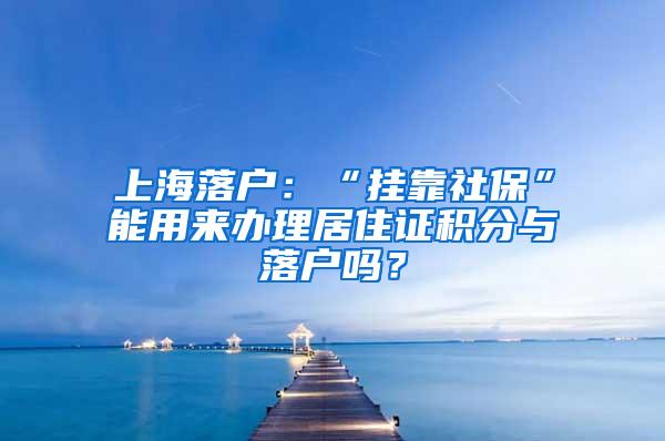 上海落户：“挂靠社保”能用来办理居住证积分与落户吗？