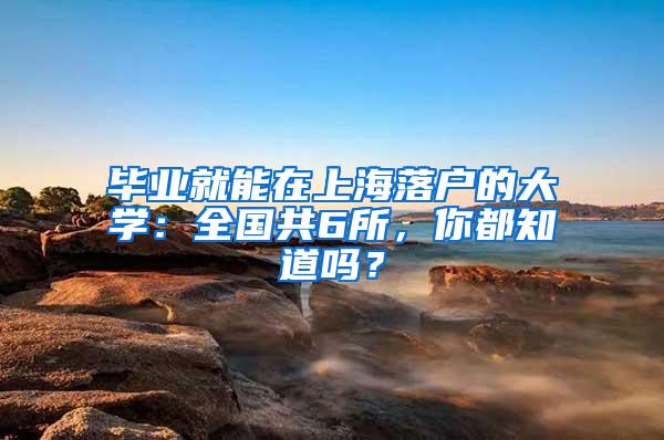 毕业就能在上海落户的大学：全国共6所，你都知道吗？