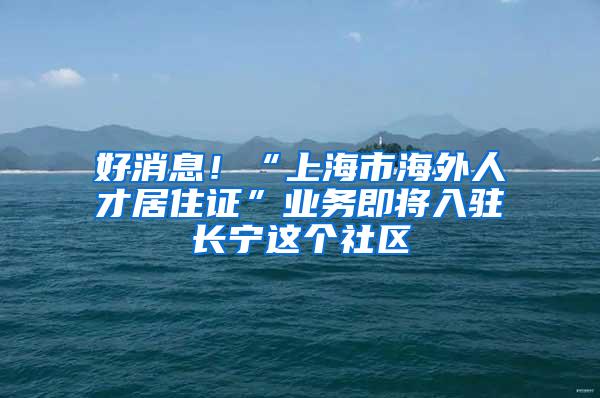 好消息！“上海市海外人才居住证”业务即将入驻长宁这个社区