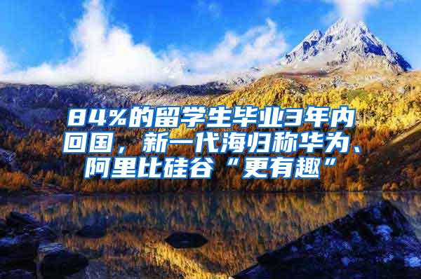 84%的留学生毕业3年内回国，新一代海归称华为、阿里比硅谷“更有趣”