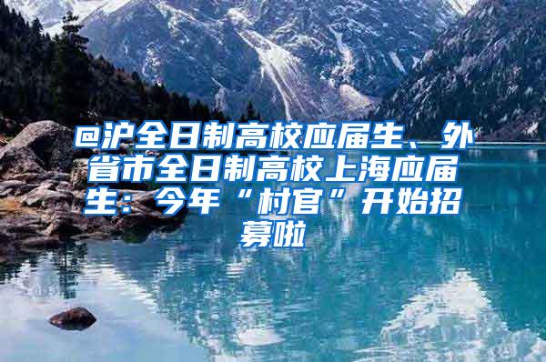 @沪全日制高校应届生、外省市全日制高校上海应届生：今年“村官”开始招募啦