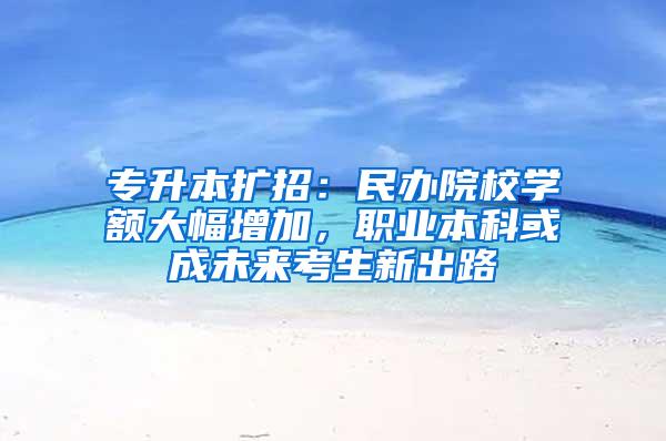 专升本扩招：民办院校学额大幅增加，职业本科或成未来考生新出路