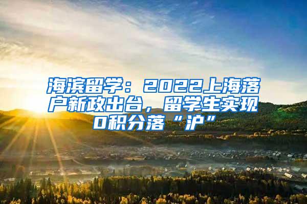 海滨留学：2022上海落户新政出台，留学生实现0积分落“沪”