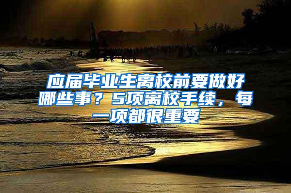 应届毕业生离校前要做好哪些事？5项离校手续，每一项都很重要