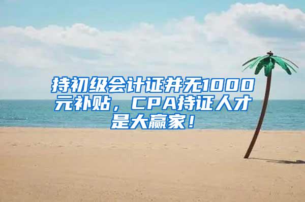 持初级会计证并无1000元补贴，CPA持证人才是大赢家！