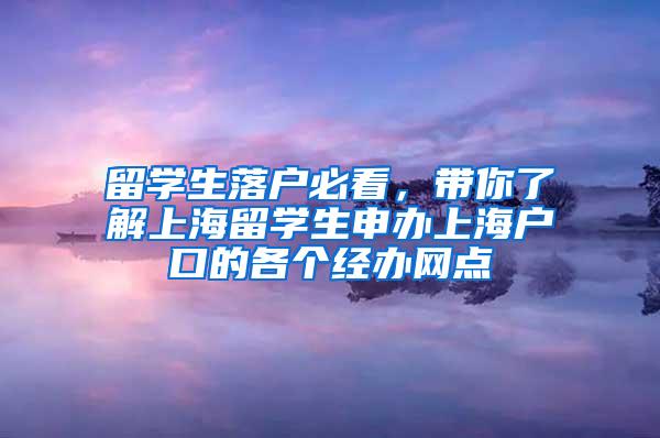 留学生落户必看，带你了解上海留学生申办上海户口的各个经办网点