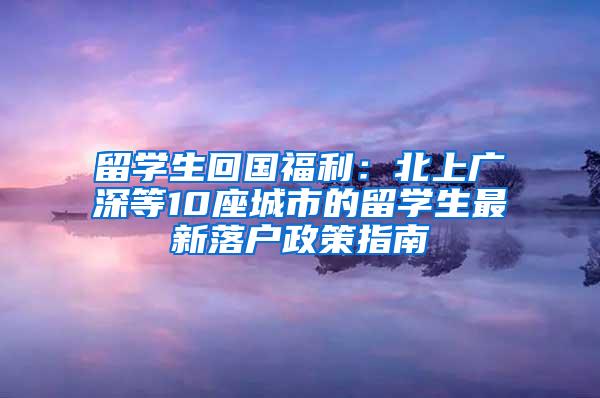 留学生回国福利：北上广深等10座城市的留学生最新落户政策指南